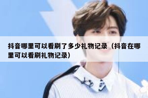 抖音哪里可以看刷了多少礼物记录（抖音在哪里可以看刷礼物记录） 第1张