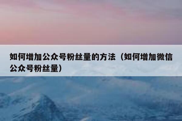 如何增加公众号粉丝量的方法（如何增加微信公众号粉丝量） 第1张