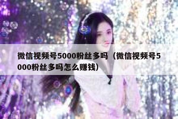 微信视频号5000粉丝多吗（微信视频号5000粉丝多吗怎么赚钱） 第1张