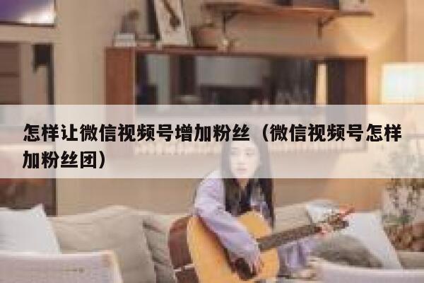 怎样让微信视频号增加粉丝（微信视频号怎样加粉丝团） 第1张