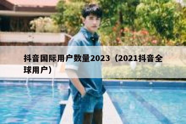 抖音国际用户数量2023（2021抖音全球用户） 第1张