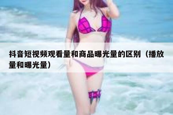 抖音短视频观看量和商品曝光量的区别（播放量和曝光量） 第1张