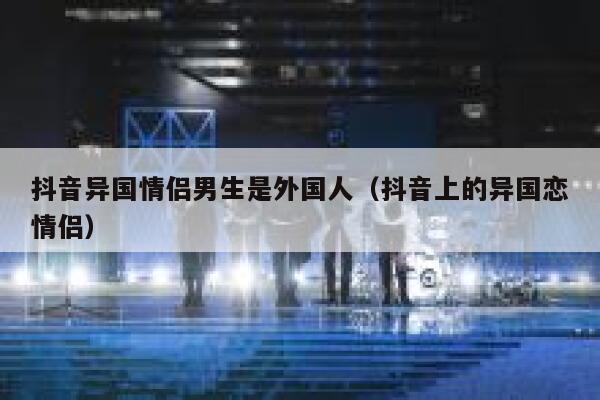 抖音异国情侣男生是外国人（抖音上的异国恋情侣） 第1张