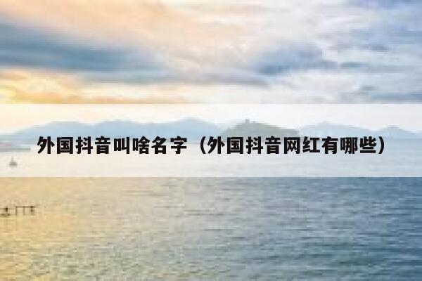 外国抖音叫啥名字（外国抖音网红有哪些） 第1张