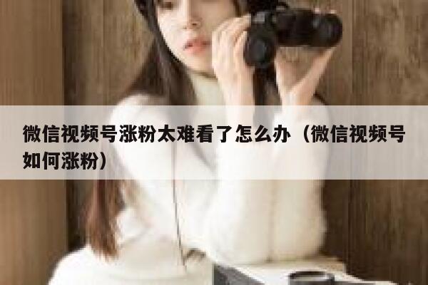 微信视频号涨粉太难看了怎么办（微信视频号如何涨粉） 第1张