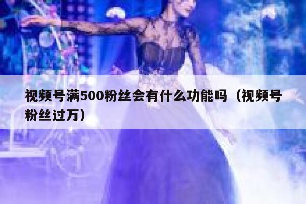 视频号满500粉丝会有什么功能吗（视频号粉丝过万） 第1张