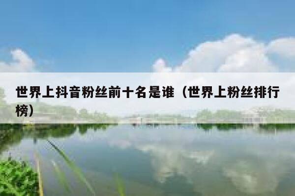 世界上抖音粉丝前十名是谁（世界上粉丝排行榜） 第1张