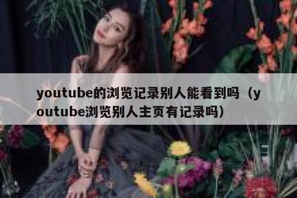 youtube的浏览记录别人能看到吗（youtube浏览别人主页有记录吗） 第1张