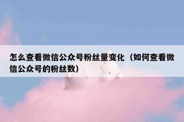 怎么查看微信公众号粉丝量变化（如何查看微信公众号的粉丝数） 第1张