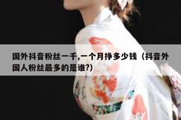 国外抖音粉丝一千,一个月挣多少钱（抖音外国人粉丝最多的是谁?） 第1张