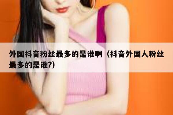 外国抖音粉丝最多的是谁啊（抖音外国人粉丝最多的是谁?） 第1张