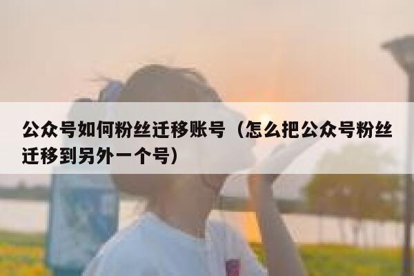 公众号如何粉丝迁移账号（怎么把公众号粉丝迁移到另外一个号） 第1张