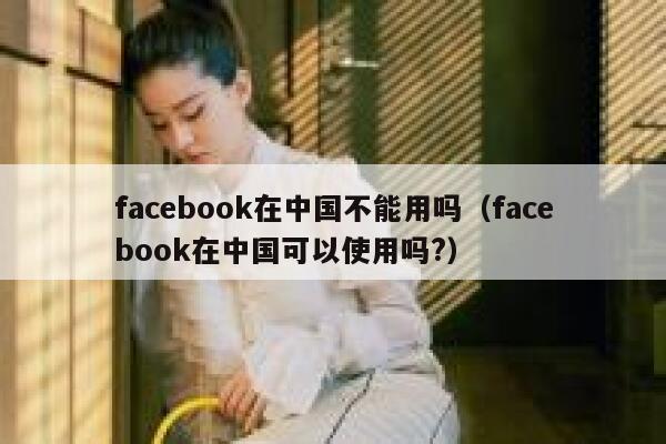 facebook在中国不能用吗（facebook在中国可以使用吗?） 第1张