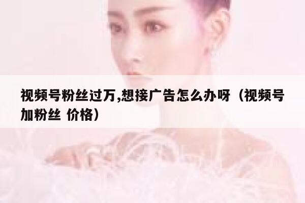 视频号粉丝过万,想接广告怎么办呀（视频号加粉丝 价格） 第1张