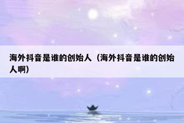 海外抖音是谁的创始人（海外抖音是谁的创始人啊） 第1张