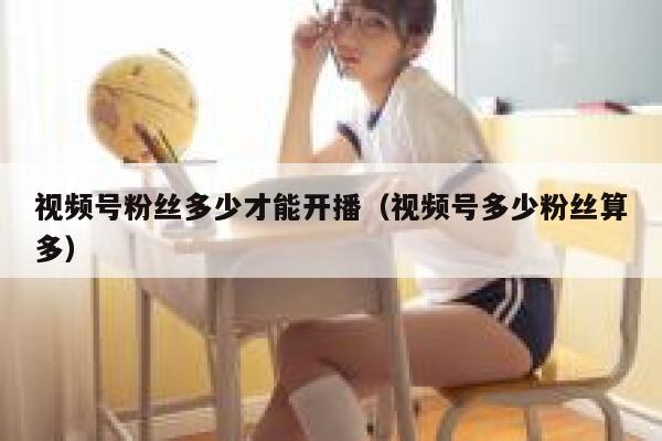 视频号粉丝多少才能开播（视频号多少粉丝算多） 第1张