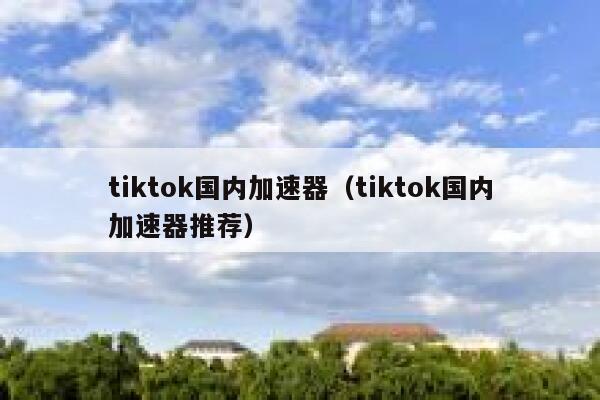 tiktok国内加速器（tiktok国内加速器推荐） 第1张