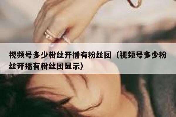 视频号多少粉丝开播有粉丝团（视频号多少粉丝开播有粉丝团显示） 第1张