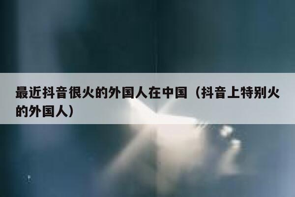 最近抖音很火的外国人在中国（抖音上特别火的外国人） 第1张