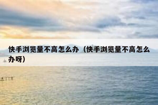 快手浏览量不高怎么办（快手浏览量不高怎么办呀） 第1张