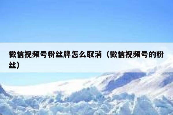 微信视频号粉丝牌怎么取消（微信视频号的粉丝） 第1张