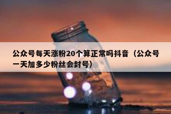 公众号每天涨粉20个算正常吗抖音（公众号一天加多少粉丝会封号） 第1张