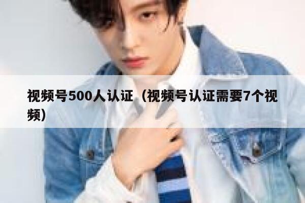视频号500人认证（视频号认证需要7个视频） 第1张