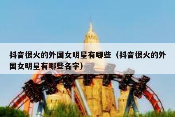 抖音很火的外国女明星有哪些（抖音很火的外国女明星有哪些名字） 第1张