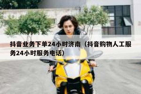 抖音业务下单24小时济南（抖音购物人工服务24小时服务电话） 第1张