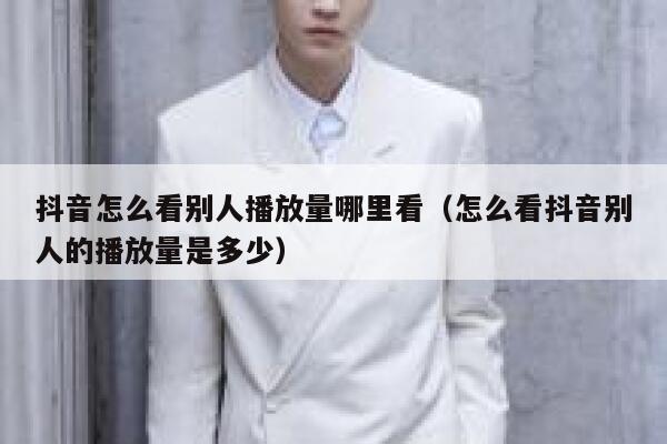 抖音怎么看别人播放量哪里看（怎么看抖音别人的播放量是多少） 第1张