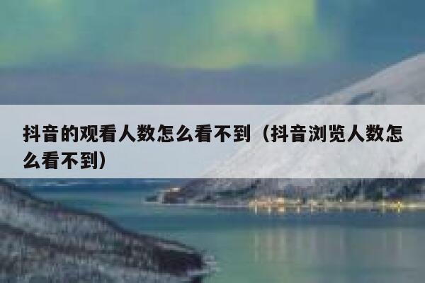 抖音的观看人数怎么看不到（抖音浏览人数怎么看不到） 第1张