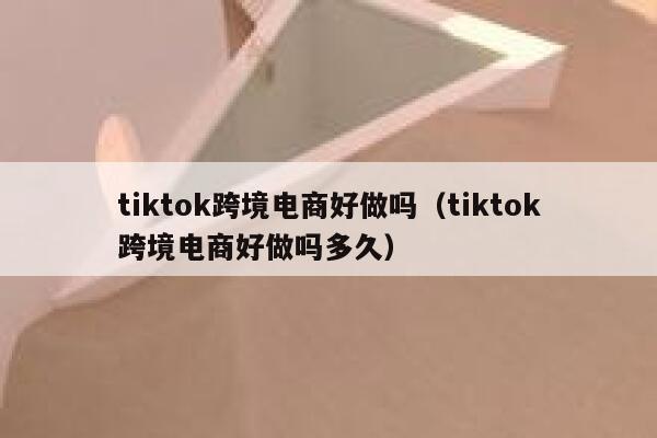 tiktok跨境电商好做吗（tiktok跨境电商好做吗多久） 第1张