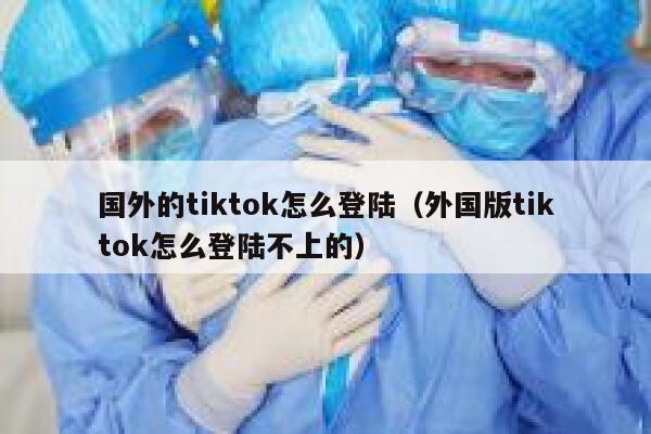 国外的tiktok怎么登陆（外国版tiktok怎么登陆不上的） 第1张