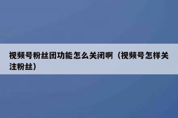 视频号粉丝团功能怎么关闭啊（视频号怎样关注粉丝） 第1张