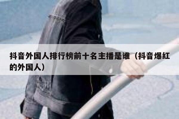抖音外国人排行榜前十名主播是谁（抖音爆红的外国人） 第1张