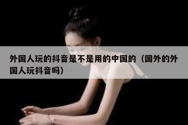 外国人玩的抖音是不是用的中国的（国外的外国人玩抖音吗） 第1张