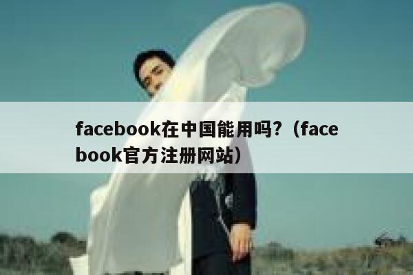 facebook在中国能用吗?（facebook官方注册网站） 第1张