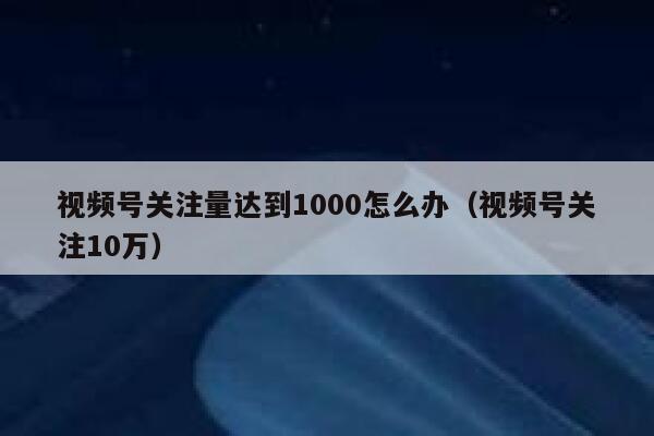 视频号关注量达到1000怎么办（视频号关注10万） 第1张