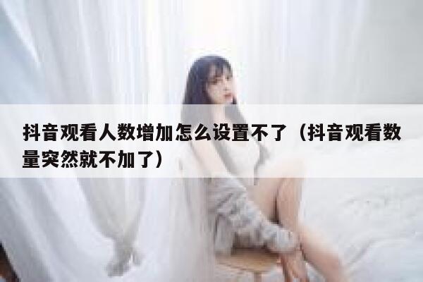 抖音观看人数增加怎么设置不了（抖音观看数量突然就不加了） 第1张