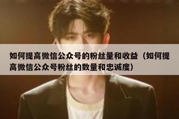 如何提高微信公众号的粉丝量和收益（如何提高微信公众号粉丝的数量和忠诚度） 第1张