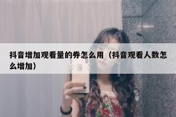 抖音增加观看量的券怎么用（抖音观看人数怎么增加） 第1张
