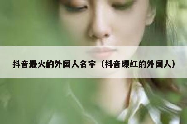 抖音最火的外国人名字（抖音爆红的外国人） 第1张