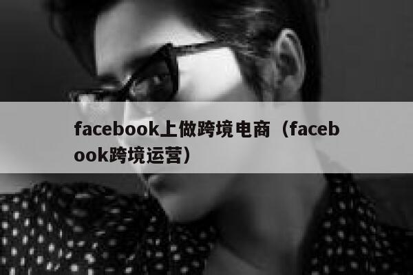 facebook上做跨境电商（facebook跨境运营） 第1张