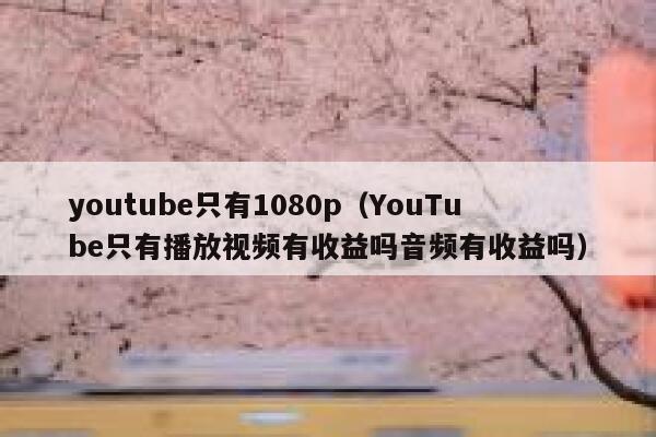 youtube只有1080p（YouTube只有播放视频有收益吗音频有收益吗） 第1张