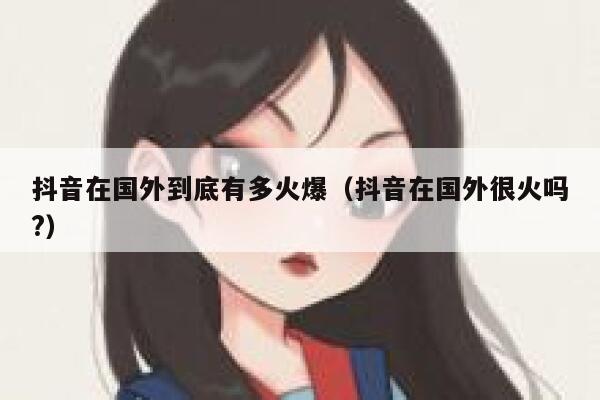 抖音在国外到底有多火爆（抖音在国外很火吗?） 第1张