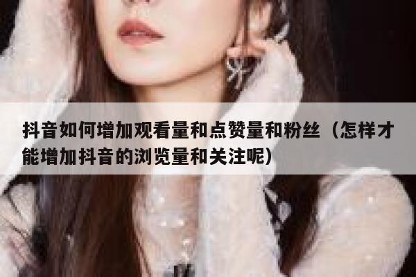 抖音如何增加观看量和点赞量和粉丝（怎样才能增加抖音的浏览量和关注呢） 第1张