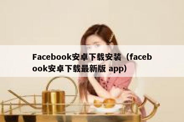 Facebook安卓下载安装（facebook安卓下载最新版 app） 第1张