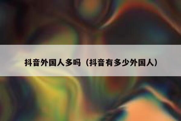 抖音外国人多吗（抖音有多少外国人） 第1张