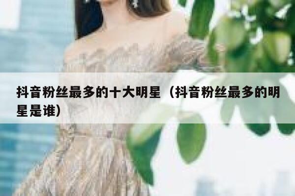 抖音粉丝最多的十大明星（抖音粉丝最多的明星是谁） 第1张