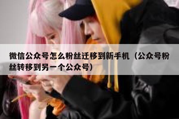 微信公众号怎么粉丝迁移到新手机（公众号粉丝转移到另一个公众号） 第1张